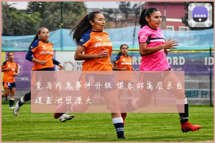 皇马内鬼事件升级 俱乐部高层亲自追查泄密源头