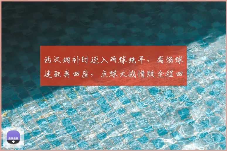 西汉姆补时连入两球绝平，离场球迷狂奔回座，点球大战惜败全程回顾