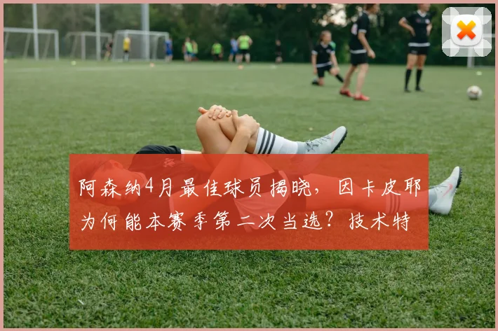 阿森纳4月最佳球员揭晓,因卡皮耶为何能本赛季第二次当选?技术特点与球迷评价一览