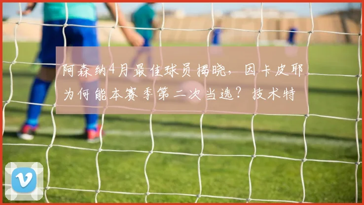 阿森纳4月最佳球员揭晓，因卡皮耶为何能本赛季第二次当选？技术特点与球迷评价一览
