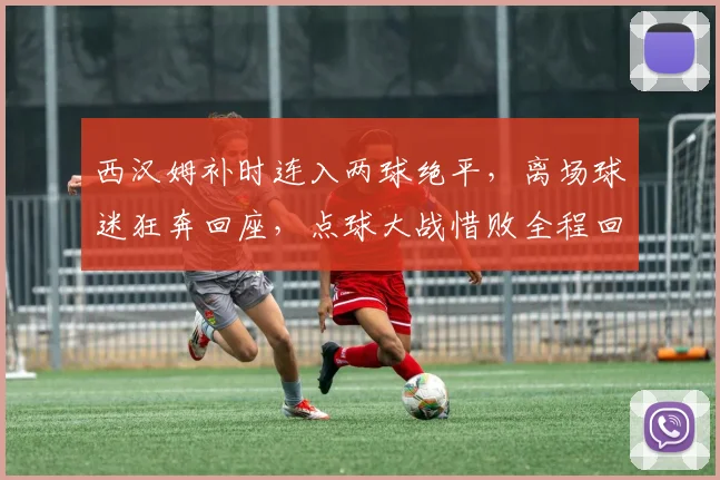 西汉姆补时连入两球绝平,离场球迷狂奔回座,点球大战惜败全程回顾